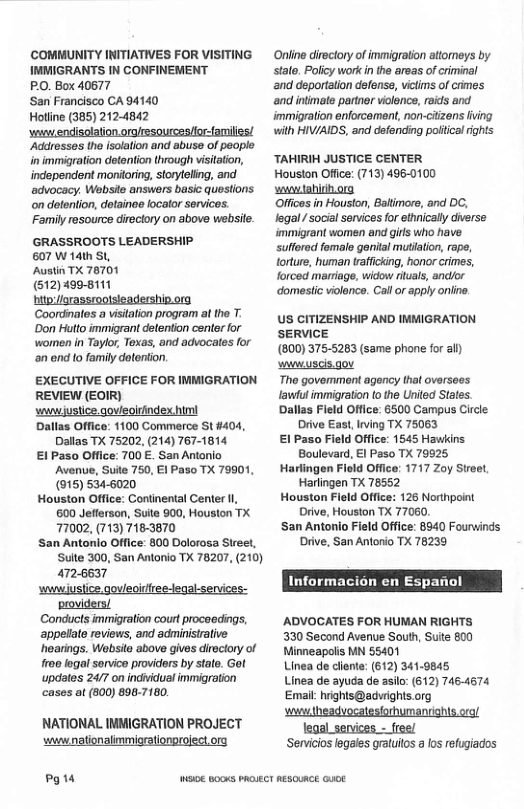 COMMUNITY INITIATIVES FOR VISITING IMMIGRANTS IN CONFINEMENT PO, Box 40677 San Francisco CA 94140 Hotline (385) 2124842 ‘o endisolation orolresourcesfior-families/ Addresses the isolalion and abuse of people nimmigration detention through visitaton, independent monitoring, storyteling, and advocacy. Webste answers basic questions on dolenlion, dolainee locator services. Family resource directory on above website GRASSROOTS LEADERSHIP. 607 W 14th SL, Austin TX 78701 (512)499-8111 bitp:/orassroolsieadership. org Coordates a visitalion program at the T ’Don Huto immigrant detenton center for women in Taylor, Toxas, and advocates for an end lo family detenion. EXECUTIVE OFFICE FOR IMMIGRATION REVIEW (EOIR) wwwjusiice qovieoirindex himi Dallas Office: 1100 Commerce St 4404, Dallas TX 75202, (214) 767-1814 £ Paso Office: 700 E. San Antonio Avenve, Suile 750, E1 Paso TX 79901, (915) 5346020 Houston Office: Continental Center 00 Jeflerson, Suite 900, Houston TX 77002, (713) 718-3870 San Antonio Office: 800 Dolorossa Stre, Suite 300, San Antoio TX 76207, (210) 472-6637 wwusiice govieoirree-legalservices: providers/ Conducts immigration court proceedings, appelat reviews, and adminisialve hoarings. Wabsile above gives diociory of froe lgal sonvco providers by sate. Go! updates 24/7 on individual immigration casos at (800) 696.7180. NATIONAL INMIGRATION PROJECT wwwnationalimmigrationgrojectorg Py 14 Online dieclory o immigraion ttomeys by salo. Polcy work in he areas ofcriminal and deportalon defonse, vtims of crines and intimate partrer violence, aids and. immigraton enforcamont, non-ciizens fving wilh HIV/AIDS, and defonding poical ights TAHIRIH JUSTICE CENTER Houston Offce: (713) 496-0100 wwwtahiihorg Offices in Houston, Baltimore, and DC, legal / social senvices for ethnically diverse immigrant women and girs who have. sulfered fomale gerital mutiation, rape, torture, human taiicking, honor crimes, forced marriage, widow riuals, andlor ‘domestic violence. Call or apply online. US CITIZENSHIP AND IMMIGRATION SERVICE (800) 375-5263 (same phone for al) wwuscis gov Tho govemment agency that overse fawiul immigraton [0 the United States. Dallas Field Office: 6500 Campus Circle Drive East,Irving TX 75063 El Paso Field Office: 1545 Hawkins Boulevard, E1 Paso TX 79925 Harlingen Fleld Office: 1717 Zoy Street, Harlingen TX 78552 Houston Fleld Office: 126 Northpoint Drive, Houston TX 77060, San Antonio Field Office: 8940 Fourwinds ‘Drive, San Antonio TX 78239 Informacion en Espanol AADVOCATES FOR HUMAN RIGHTS 330 Second Avenue South, Sute 800 Minneapolis MN 55401 Linea de cllente: (612) 341-9845 Linea de ayuda de asilo: (612) 7464674 Email: rights@advrights.org s org/ legal_services - free/ ‘Servicios legales gralulos a los refugiados